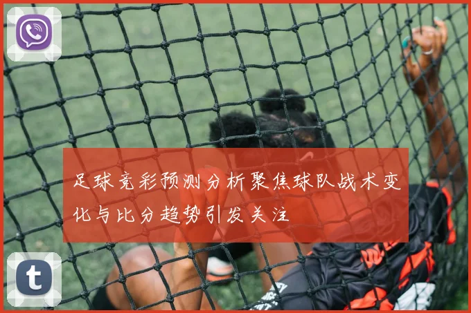 足球竞彩预测分析聚焦球队战术变化与比分趋势引发关注