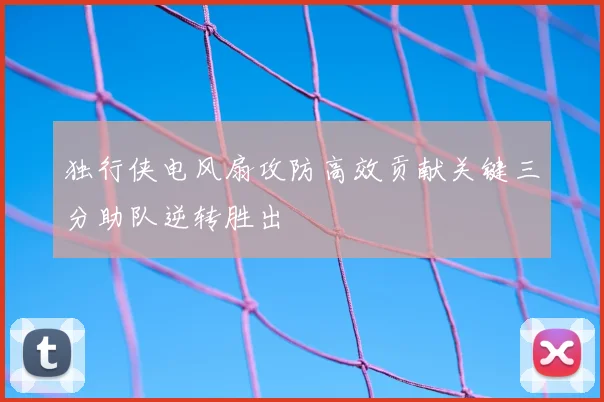 独行侠电风扇攻防高效贡献关键三分助队逆转胜出