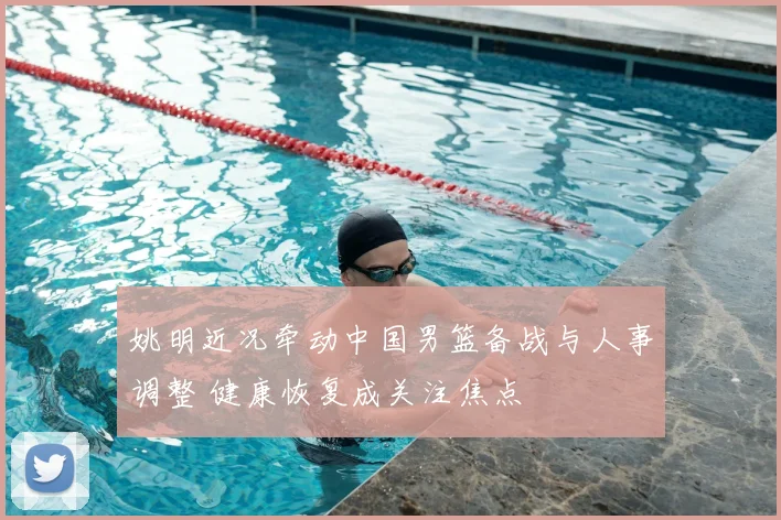 姚明近况牵动中国男篮备战与人事调整 健康恢复成关注焦点