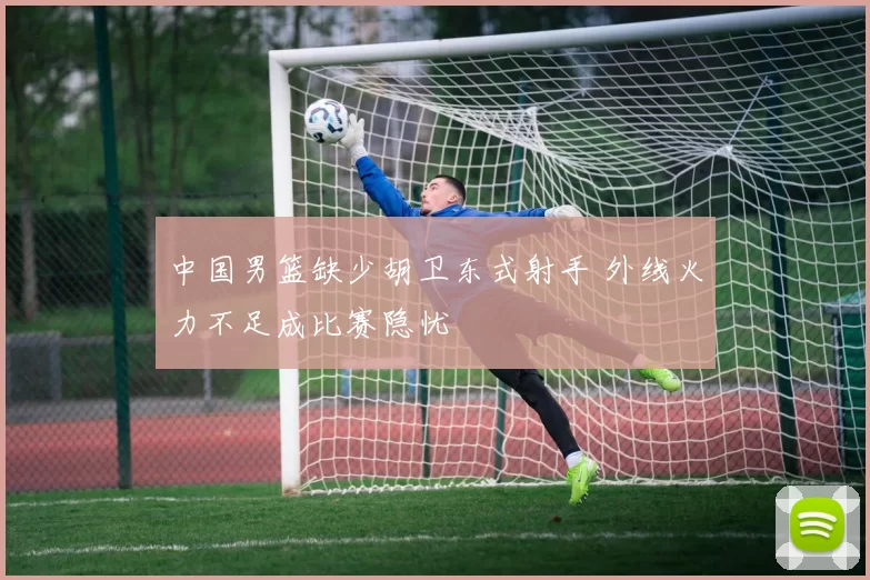 中国男篮缺少胡卫东式射手 外线火力不足成比赛隐忧