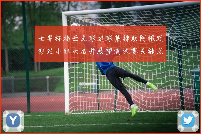 世界杯梅西点球进球集锦助阿根廷锁定小组头名并展望淘汰赛关键点