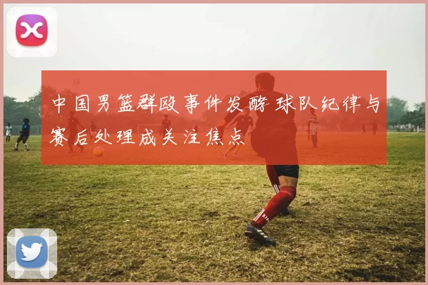 中国男篮群殴事件发酵 球队纪律与赛后处理成关注焦点