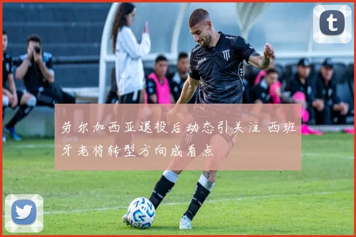 劳尔加西亚退役后动态引关注 西班牙老将转型方向成看点