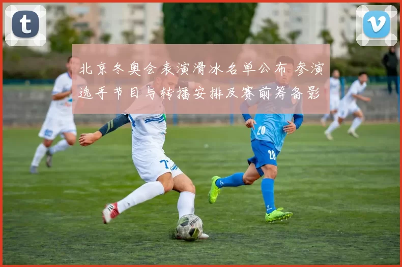 北京冬奥会表演滑冰名单公布 参演选手节目与转播安排及赛前筹备影响