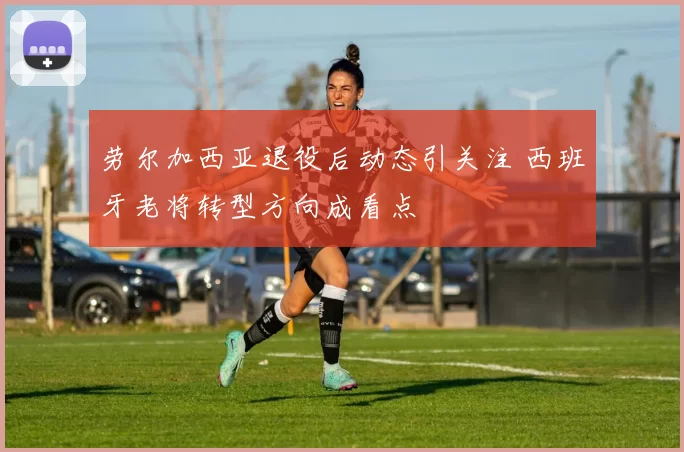 劳尔加西亚退役后动态引关注 西班牙老将转型方向成看点