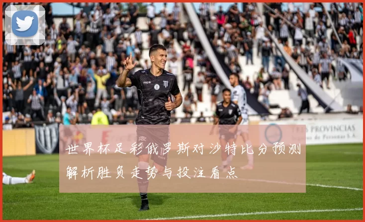 世界杯足彩俄罗斯对沙特比分预测解析胜负走势与投注看点
