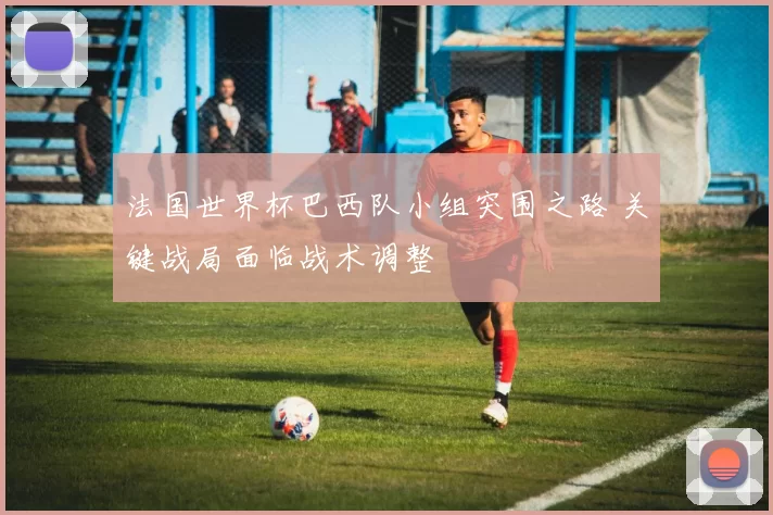 法国世界杯巴西队小组突围之路 关键战局面临战术调整