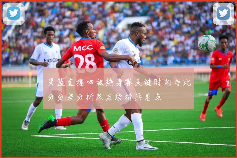男篮直播回放热身赛关键时刻与比分分差分析及后续排兵看点