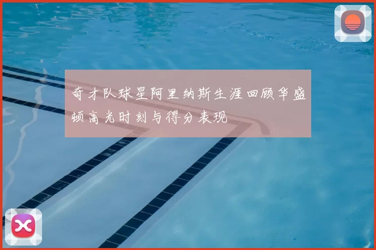 奇才队球星阿里纳斯生涯回顾华盛顿高光时刻与得分表现