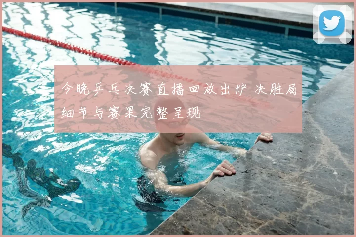 今晚乒乓决赛直播回放出炉 决胜局细节与赛果完整呈现