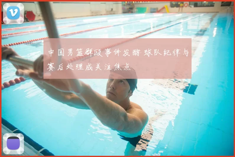 中国男篮群殴事件发酵 球队纪律与赛后处理成关注焦点