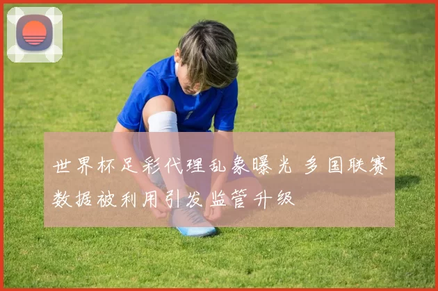 世界杯足彩代理乱象曝光 多国联赛数据被利用引发监管升级