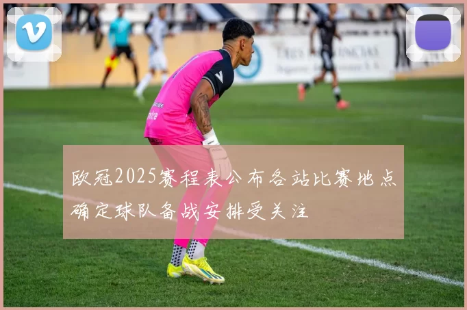 欧冠2025赛程表公布各站比赛地点确定球队备战安排受关注