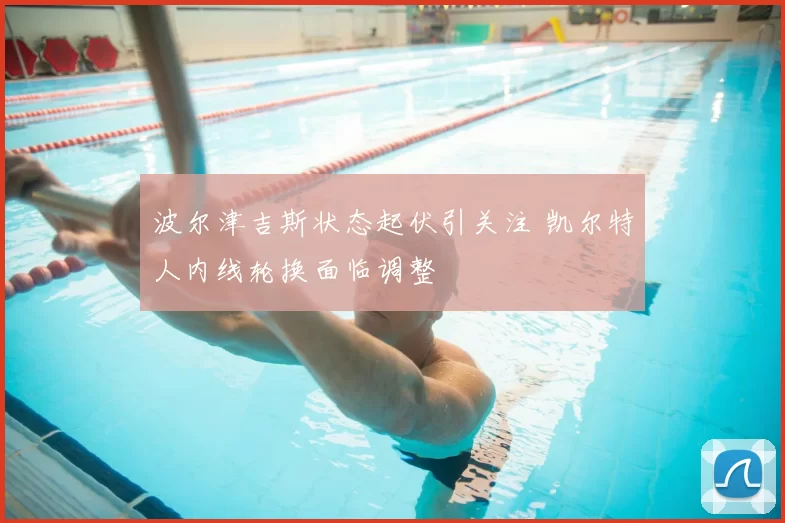 波尔津吉斯状态起伏引关注 凯尔特人内线轮换面临调整