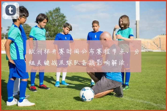 欧洲杯开赛时间公布赛程节点、分组关键战及球队备战影响解读
