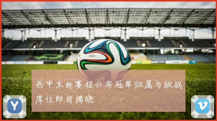 西甲末轮赛程公布冠军归属与欧战席位即将揭晓