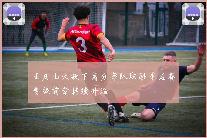 亚历山大砍下高分率队取胜季后赛晋级前景持续升温