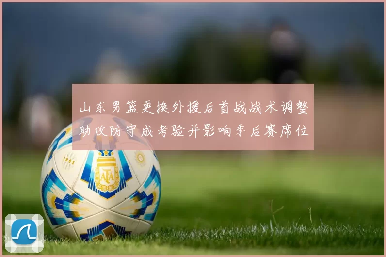 山东男篮更换外援后首战战术调整助攻防守成考验并影响季后赛席位争夺