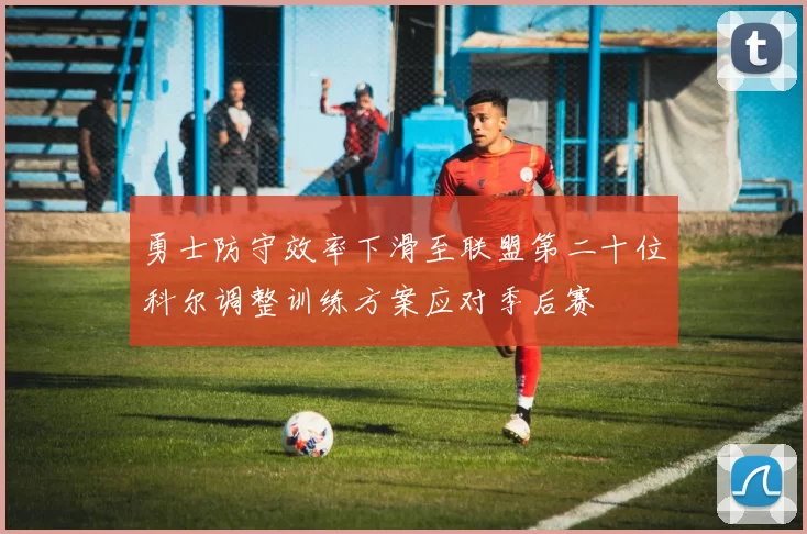 勇士防守效率下滑至联盟第二十位科尔调整训练方案应对季后赛