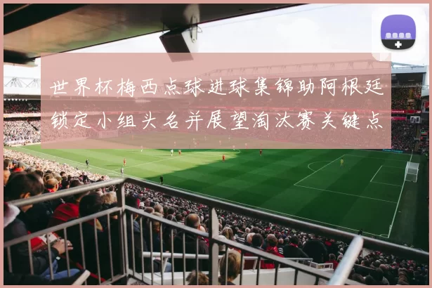 世界杯梅西点球进球集锦助阿根廷锁定小组头名并展望淘汰赛关键点