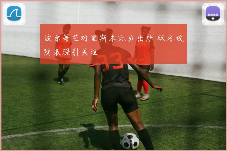 波尔蒂芒对里斯本比分出炉 双方攻防表现引关注