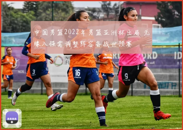 中国男篮2022年男篮亚洲杯出局 无缘八强需调整阵容备战世预赛