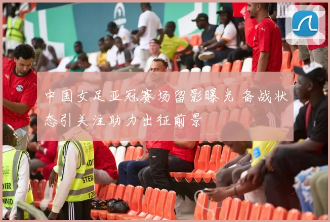 中国女足亚冠赛场留影曝光 备战状态引关注助力出征前景