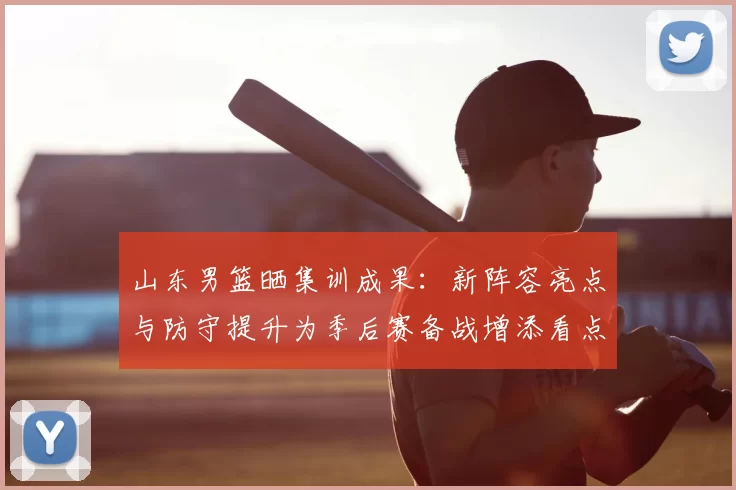 山东男篮晒集训成果：新阵容亮点与防守提升为季后赛备战增添看点