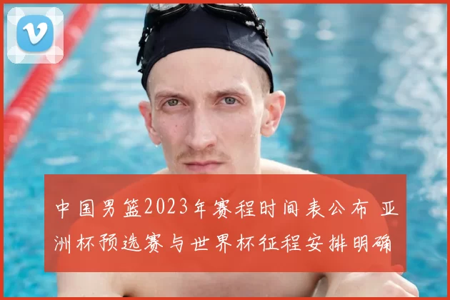 中国男篮2023年赛程时间表公布 亚洲杯预选赛与世界杯征程安排明确