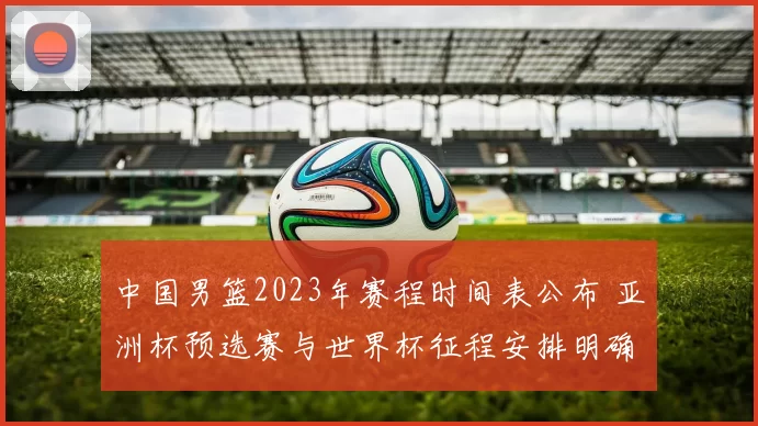 中国男篮2023年赛程时间表公布 亚洲杯预选赛与世界杯征程安排明确