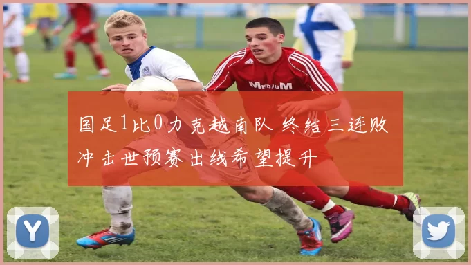 国足1比0力克越南队 终结三连败 冲击世预赛出线希望提升