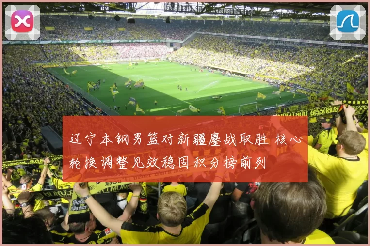 辽宁本钢男篮对新疆鏖战取胜 核心轮换调整见效稳固积分榜前列