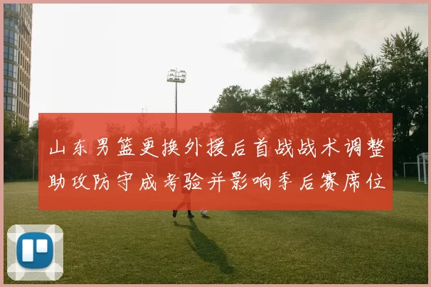 山东男篮更换外援后首战战术调整助攻防守成考验并影响季后赛席位争夺
