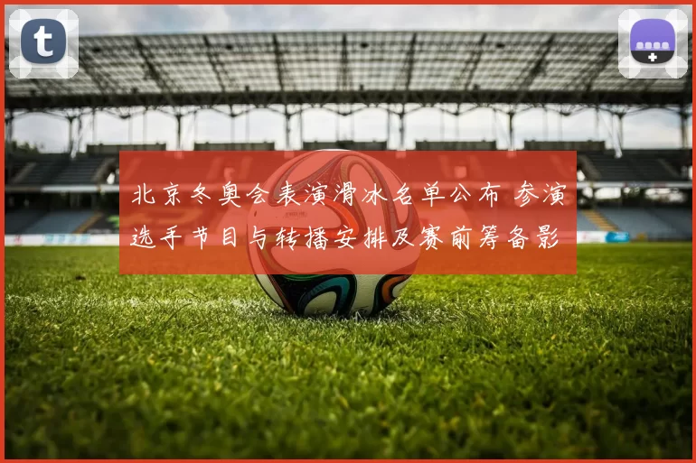 北京冬奥会表演滑冰名单公布 参演选手节目与转播安排及赛前筹备影响