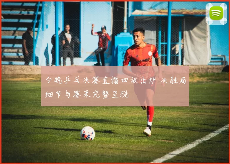 今晚乒乓决赛直播回放出炉 决胜局细节与赛果完整呈现