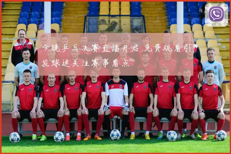 今晚乒乓决赛直播开启 免费观看引发球迷关注赛事看点