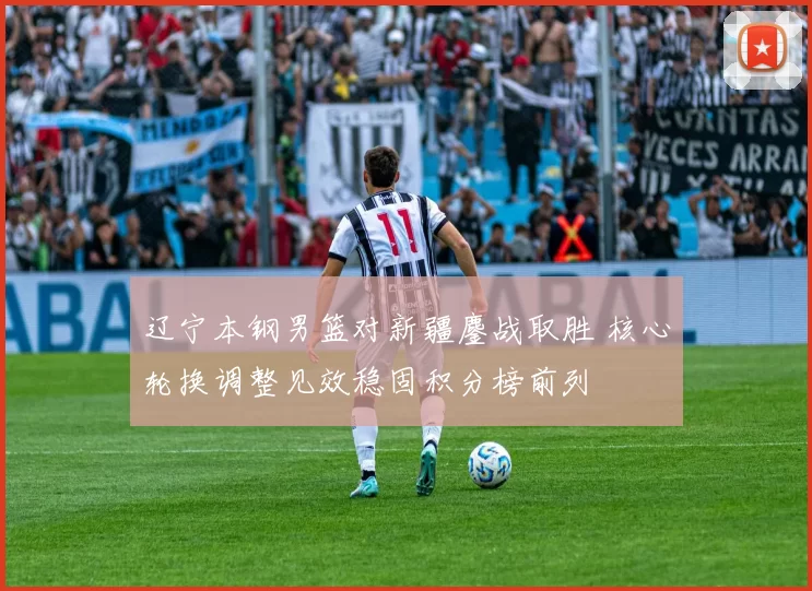 辽宁本钢男篮对新疆鏖战取胜 核心轮换调整见效稳固积分榜前列