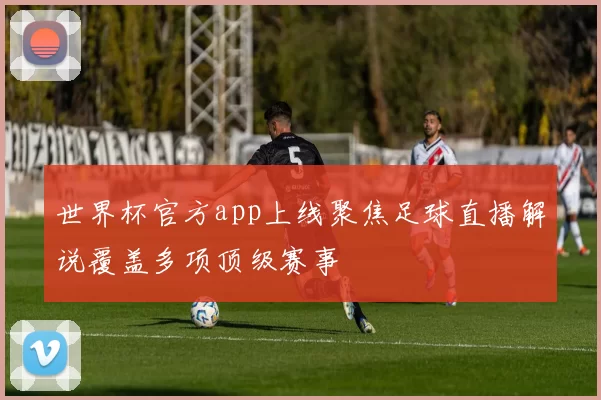 世界杯官方app上线聚焦足球直播解说覆盖多项顶级赛事