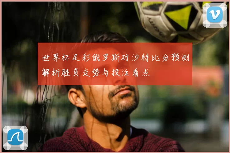 世界杯足彩俄罗斯对沙特比分预测解析胜负走势与投注看点