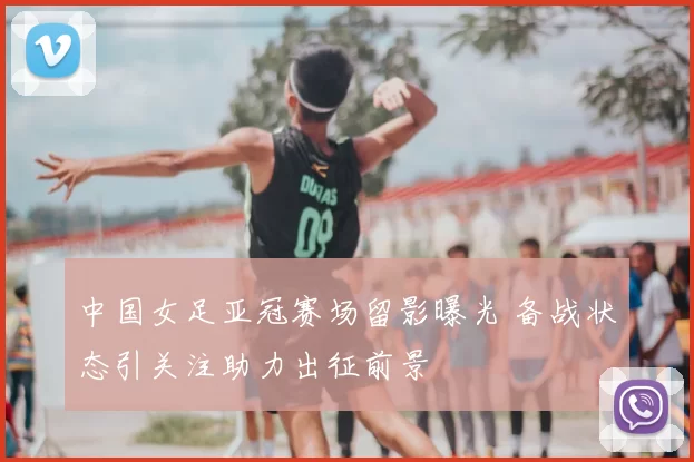 中国女足亚冠赛场留影曝光 备战状态引关注助力出征前景