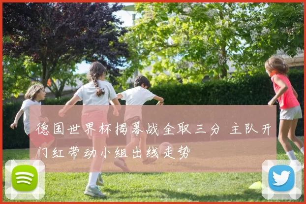 德国世界杯揭幕战全取三分 主队开门红带动小组出线走势